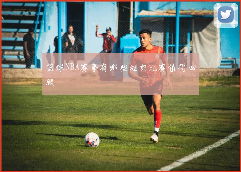篮球NBA赛事有哪些经典比赛值得回顾