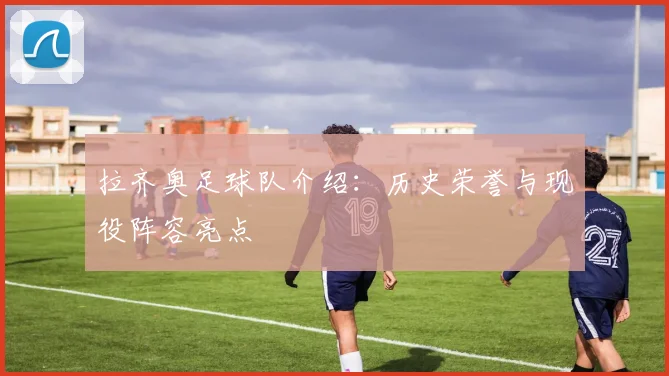 拉齐奥足球队介绍:历史荣誉与现役阵容亮点