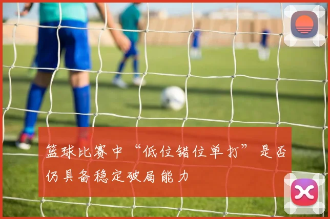 篮球比赛中“低位错位单打”是否仍具备稳定破局能力