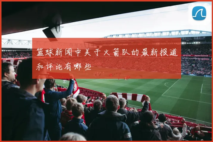 篮球新闻中关于火箭队的最新报道和评论有哪些