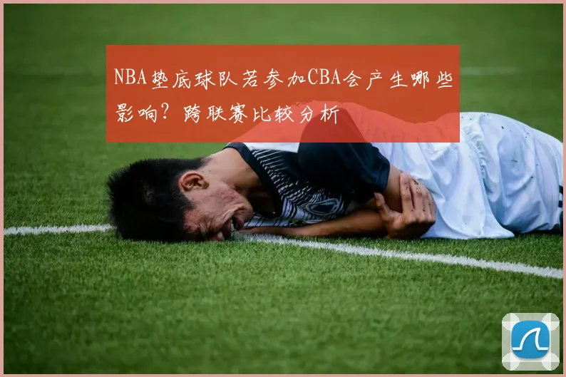 NBA垫底球队若参加CBA会产生哪些影响？跨联赛比较分析